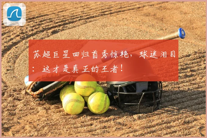 苏超巨星回归首秀惊艳，球迷泪目：这才是真正的王者！