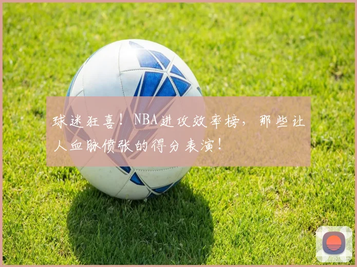 球迷狂喜！NBA进攻效率榜，那些让人血脉偾张的得分表演！