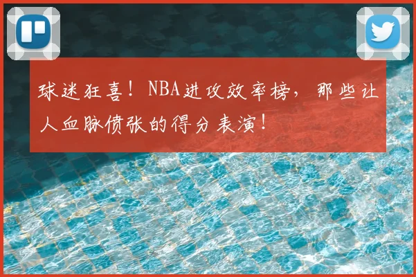 球迷狂喜！NBA进攻效率榜，那些让人血脉偾张的得分表演！