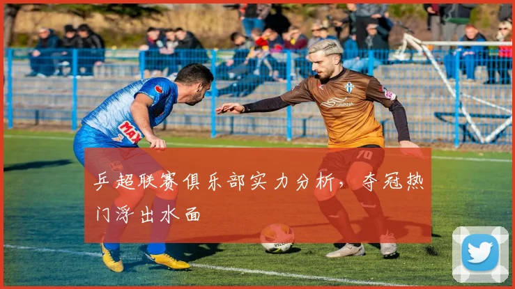 乒超联赛俱乐部实力分析，夺冠热门浮出水面