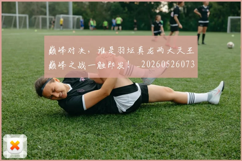 巅峰对决，谁是羽坛真龙两大天王巅峰之战一触即发！_20260526073901