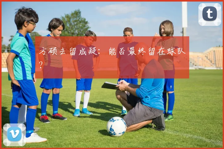 方硕去留成疑：能否最终留在球队？