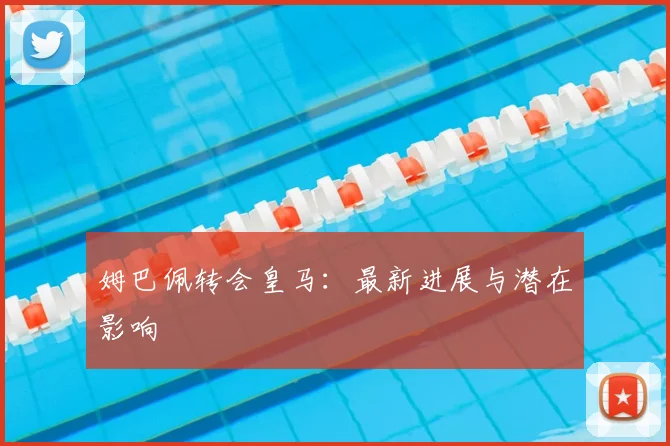 姆巴佩转会皇马：最新进展与潜在影响