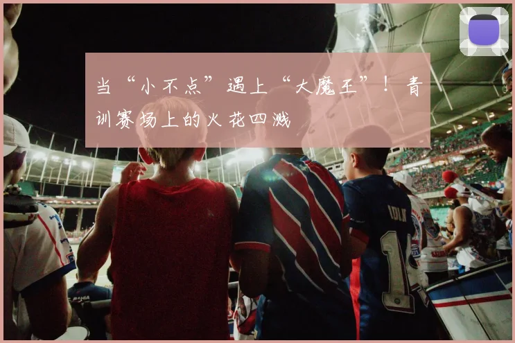 当“小不点”遇上“大魔王”！青训赛场上的火花四溅