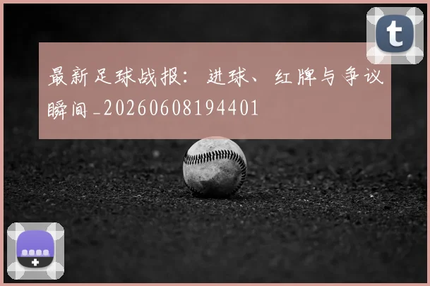 最新足球战报：进球、红牌与争议瞬间_20260608194401