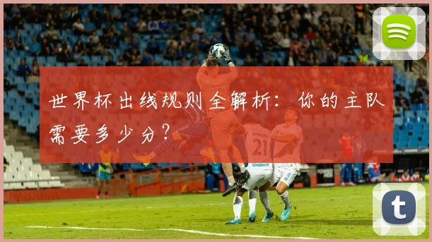 世界杯出线规则全解析：你的主队需要多少分？