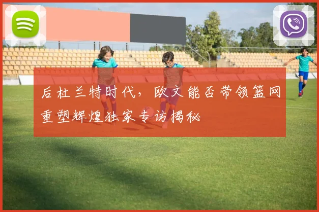 后杜兰特时代，欧文能否带领篮网重塑辉煌独家专访揭秘