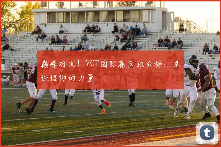 巅峰对决！VCT国际赛区积分榜，见证信仰的力量