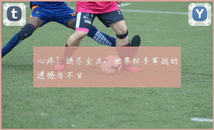 心疼！拼尽全力，世界杯季军战的遗憾与不甘