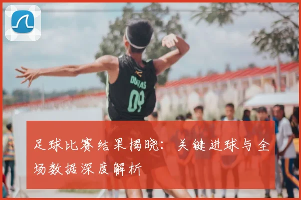 足球比赛结果揭晓：关键进球与全场数据深度解析