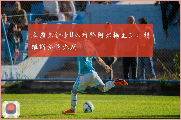 本周末社会B队对阵阿尔梅里亚，特维斯无伤无病