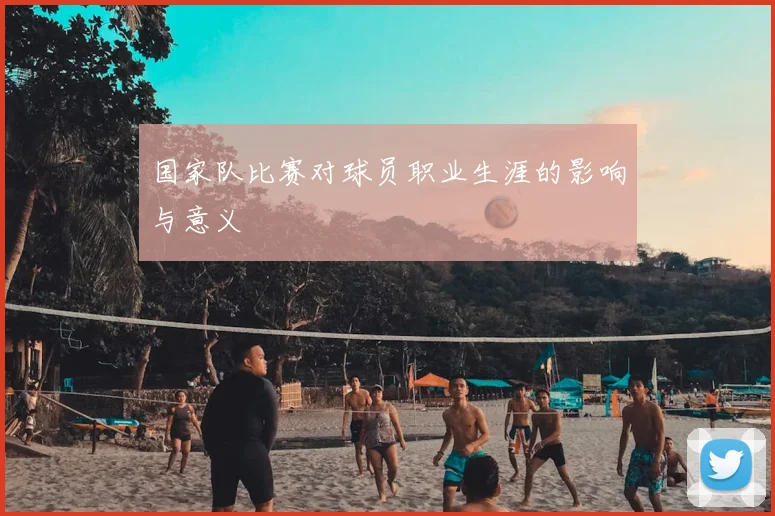 国家队比赛对球员职业生涯的影响与意义