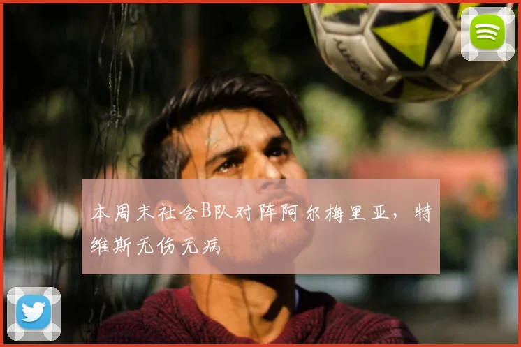 本周末社会B队对阵阿尔梅里亚，特维斯无伤无病