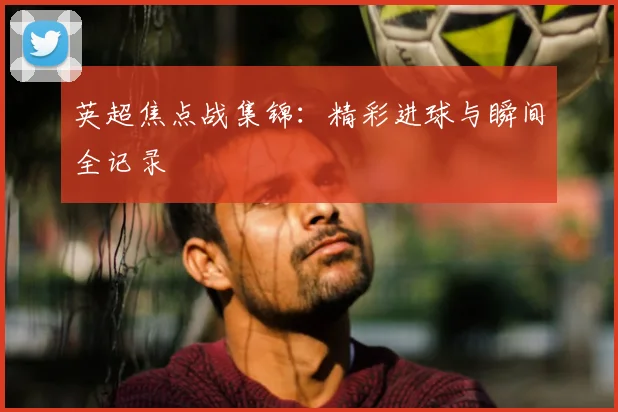 英超焦点战集锦：精彩进球与瞬间全记录
