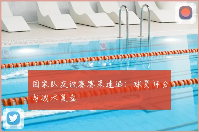国家队友谊赛赛果速递：球员评分与战术复盘
