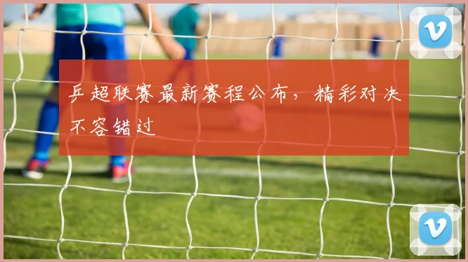 乒超联赛最新赛程公布，精彩对决不容错过
