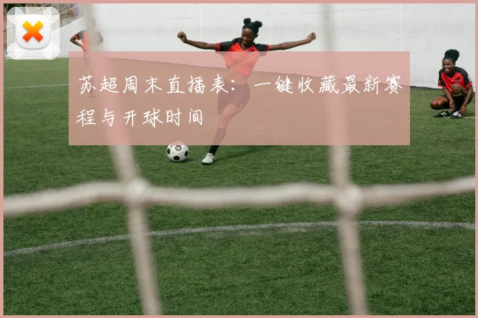 苏超周末直播表:一键收藏最新赛程与开球时间