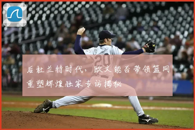 后杜兰特时代，欧文能否带领篮网重塑辉煌独家专访揭秘