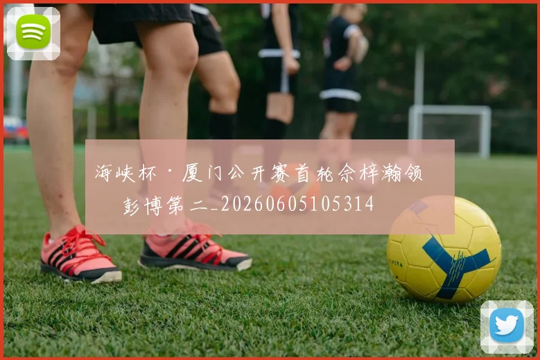 海峡杯·厦门公开赛首轮佘梓瀚领先 彭博第二_20260605105314