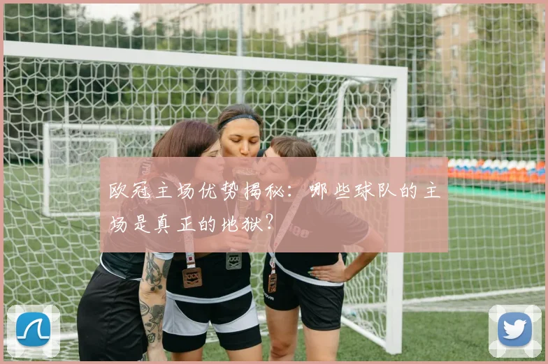 欧冠主场优势揭秘：哪些球队的主场是真正的地狱？