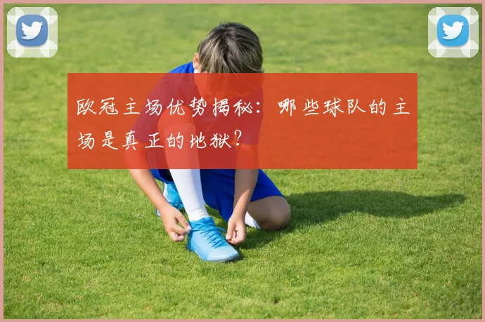 欧冠主场优势揭秘：哪些球队的主场是真正的地狱？