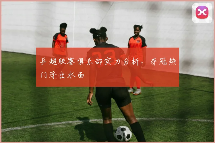 乒超联赛俱乐部实力分析，夺冠热门浮出水面