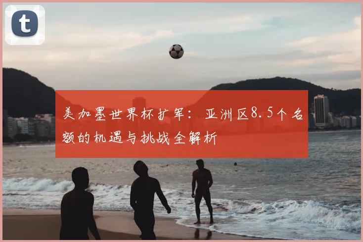 美加墨世界杯扩军：亚洲区8.5个名额的机遇与挑战全解析