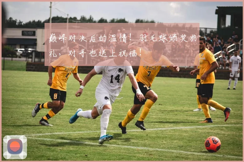 巅峰对决后的温情！羽毛球颁奖典礼，对手也送上祝福！
