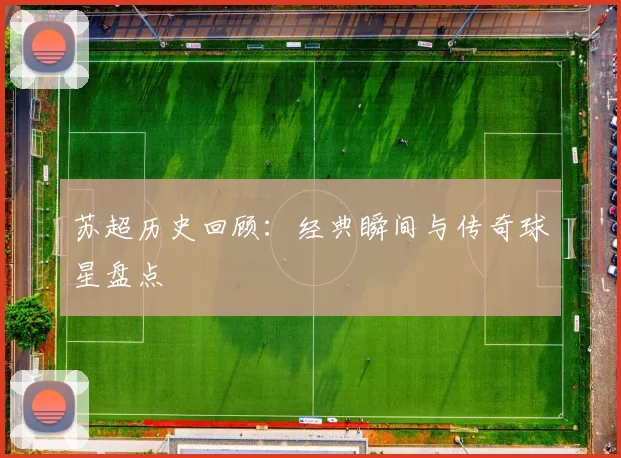 苏超历史回顾：经典瞬间与传奇球星盘点