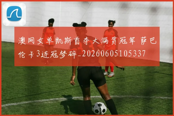 澳网女单凯斯首夺大满贯冠军 萨巴伦卡3连冠梦碎_20260605105337