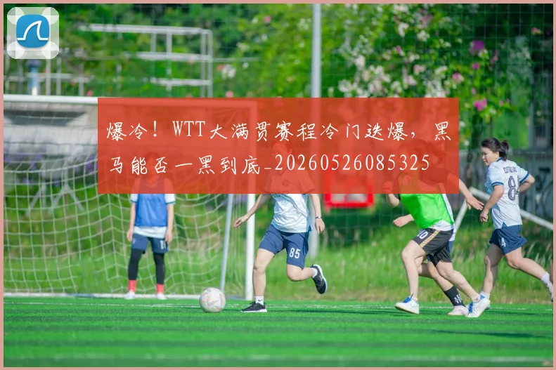爆冷！WTT大满贯赛程冷门迭爆，黑马能否一黑到底_20260526085325
