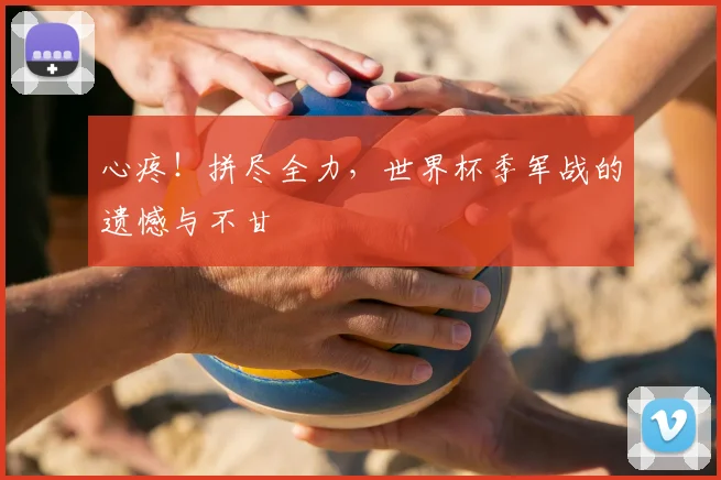 心疼！拼尽全力，世界杯季军战的遗憾与不甘