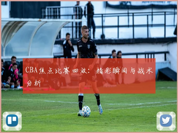 CBA焦点比赛回放:精彩瞬间与战术分析