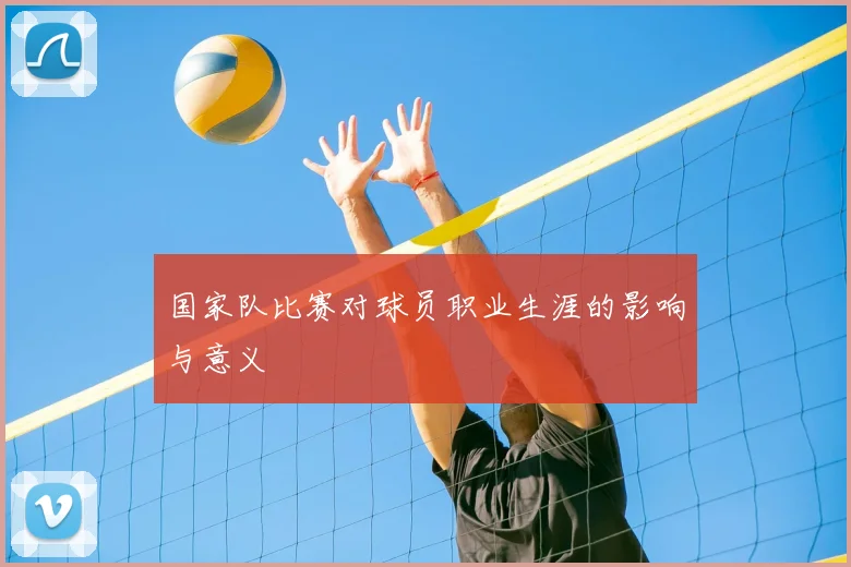 国家队比赛对球员职业生涯的影响与意义
